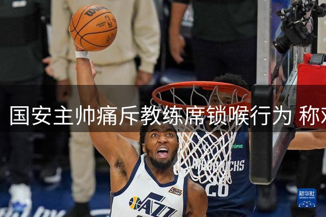 国安主帅痛斥教练席锁喉行为 称难以接受