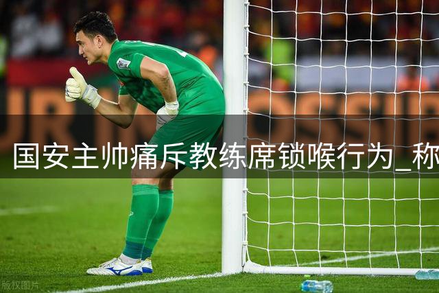 国安主帅痛斥教练席锁喉行为 称难以接受